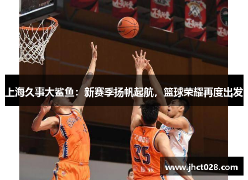 上海久事大鲨鱼:新赛季扬帆起航,篮球荣耀再度出发 上海久事大鲨鱼:新赛季扬帆起航,篮球荣耀再度出发