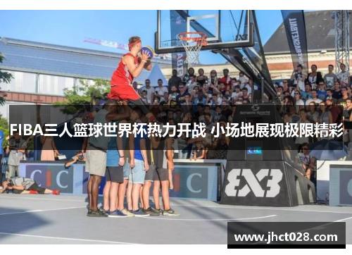 FIBA三人篮球世界杯热力开战 小场地展现极限精彩 FIBA三人篮球世界杯热力开战 小场地展现极限精彩