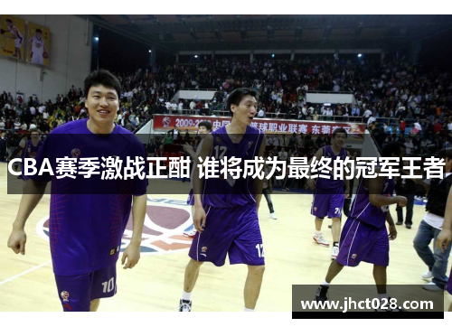 CBA赛季激战正酣 谁将成为最终的冠军王者 CBA赛季激战正酣 谁将成为最终的冠军王者