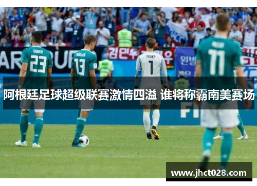 阿根廷足球超级联赛激情四溢 谁将称霸南美赛场 阿根廷足球超级联赛激情四溢 谁将称霸南美赛场