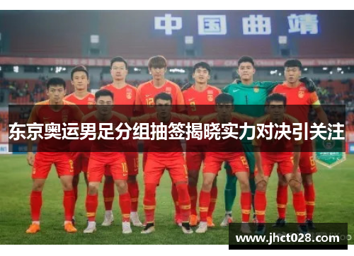 东京奥运男足分组抽签揭晓实力对决引关注